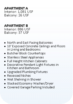 Rounded Rectangle: APARTMENT AInterior: 1,081 USFBalcony: 26 USFAPARTMENT BInterior: 886 USFBalcony: 37 USFNorth and East Facing Balconies10� Exposed Concrete Ceilings and Floors in Living and BedroomsButcher Block CountertopsStainless Steel AppliancesFull Height Kitchen CabinetsDecorative Pendant Light Fixtures in Kitchen and BathroomUpgraded Plumbing FixturesRecessed NichesWet Shelving in ShowerStacked Economy Washer/DryerCovered Garage Parking Included